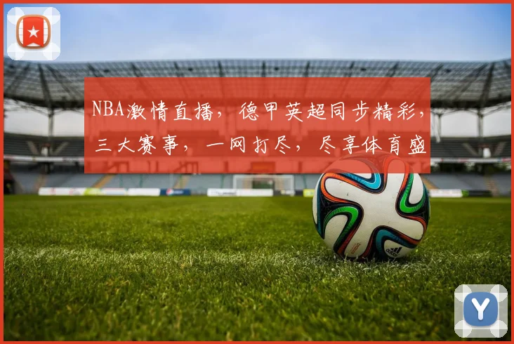 NBA激情直播，德甲英超同步精彩，三大赛事，一网打尽，尽享体育盛宴