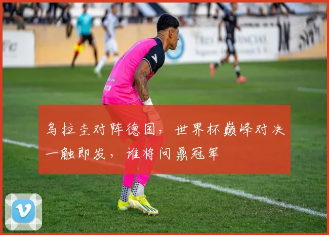 乌拉圭对阵德国，世界杯巅峰对决一触即发，谁将问鼎冠军