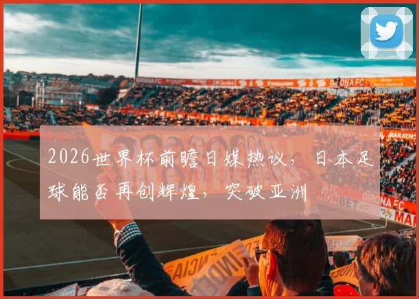 2026世界杯前瞻日媒热议，日本足球能否再创辉煌，突破亚洲