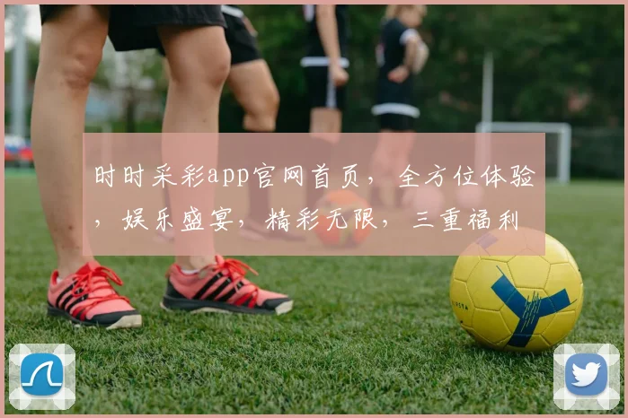 时时采彩app官网首页，全方位体验，娱乐盛宴，精彩无限，三重福利等你来拿