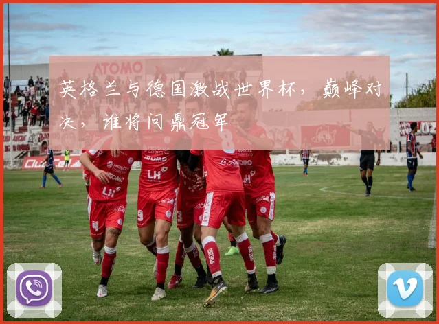 英格兰与德国激战世界杯，巅峰对决，谁将问鼎冠军