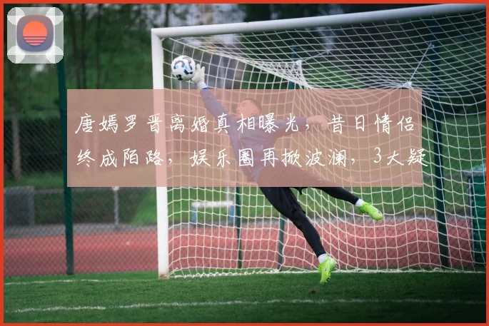 唐嫣罗晋离婚真相曝光，昔日情侣终成陌路，娱乐圈再掀波澜，3大疑点引人关注